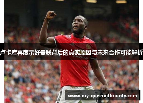 卢卡库再度示好曼联背后的真实原因与未来合作可能解析