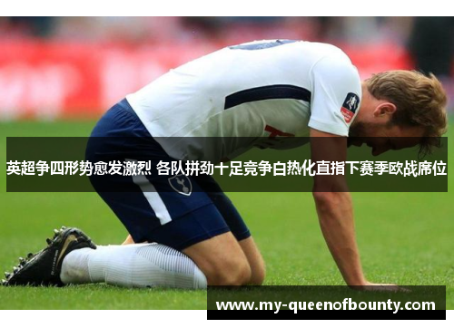 英超争四形势愈发激烈 各队拼劲十足竞争白热化直指下赛季欧战席位